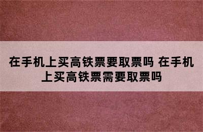 在手机上买高铁票要取票吗 在手机上买高铁票需要取票吗